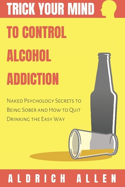 Trick Your Mind to Control Alcohol Addiction: Naked Psychology Secrets to Being Sober and How to Quit Drinking the Easy Way by Allen, Aldrich