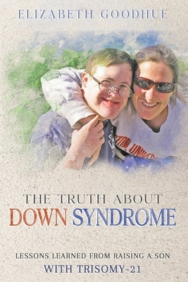 The Truth About Down Syndrome: Lessons Learned from Raising a Son with Trisomy-21: Lessons Learned by Goodhue, Elizabeth