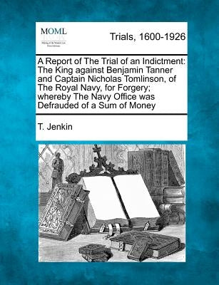A Report of the Trial of an Indictment: The King Against Benjamin Tanner and Captain Nicholas Tomlinson, of the Royal Navy, for Forgery; Whereby the N by Jenkin, T.