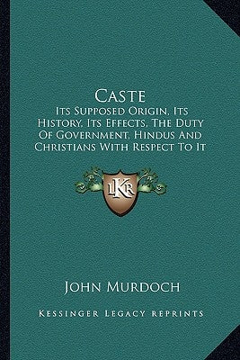 Caste: Its Supposed Origin, Its History, Its Effects, the Duty of Government, Hindus and Christians with Respect to It and It by Murdoch, John
