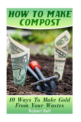 How To Make Compost: 10 Ways To Make Gold From Your Wastes: (Gardening Indoors, Gardening Vegetables, Gardening Books, Gardening Year Round by Bell, Robert