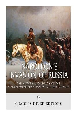 Napoleon's Invasion of Russia: The History and Legacy of the French Emperor's Greatest Military Blunder by Charles River Editors