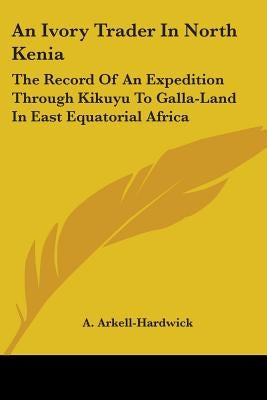 An Ivory Trader In North Kenia: The Record Of An Expedition Through Kikuyu To Galla-Land In East Equatorial Africa by Arkell-Hardwick, A.