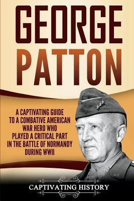 George Patton: A Captivating Guide to a Combative American War Hero Who Played a Critical Part in the Battle of Normandy During WWII by History, Captivating