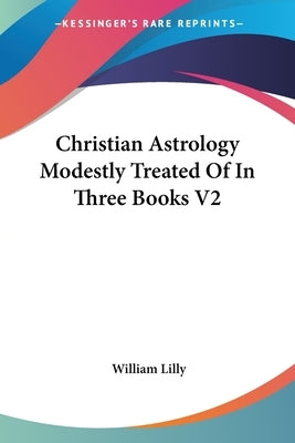 Christian Astrology Modestly Treated Of In Three Books V2 by Lilly, William