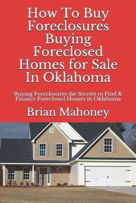 How to Buy Foreclosures: Buying Foreclosed Homes for Sale in Oklahoma: Buying Foreclosures the Secrets to Find & Finance Foreclosed Houses in O by Mahoney, Brian