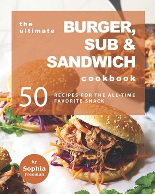 The Ultimate Burger, Sub & Sandwich Cookbook: 50 Recipes for the All-Time Favorite Snack by Freeman, Sophia
