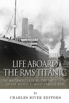 Life Aboard the RMS Titanic: The Maiden Voyage Before the Sinking of the World's Most Famous Ship by Charles River Editors