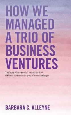 How We Managed a Trio of Business Ventures: The Story of One Family's Success in Three Different Businesses in Spite of Some Challenges by Alleyne, Barbara C.