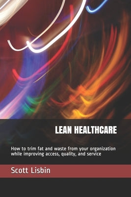 Lean Healthcare: How to trim fat and waste from your organization while improving access, quality, and service by Lisbin, Scott J.