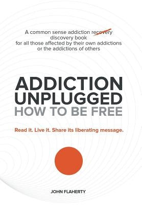 Addiction Unplugged: How to Be Free: A Common Sense Addiction Discovery Book for All Those Affected by Their Own Addictions or the Addictio by Flaherty, John