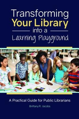 Transforming Your Library Into a Learning Playground: A Practical Guide for Public Librarians by Jacobs, Brittany R.