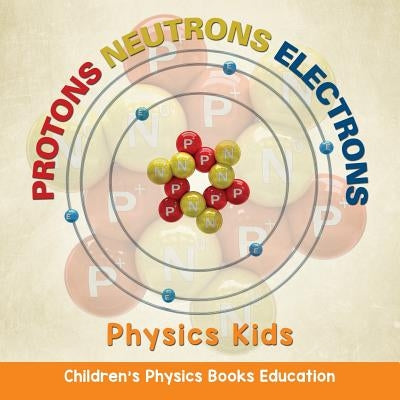 Protons Neutrons Electrons: Physics Kids Children's Physics Books Education by Baby Professor