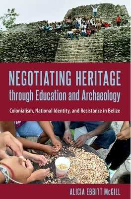 Negotiating Heritage through Education and Archaeology: Colonialism, National Identity, and Resistance in Belize by McGill, Alicia Ebbitt