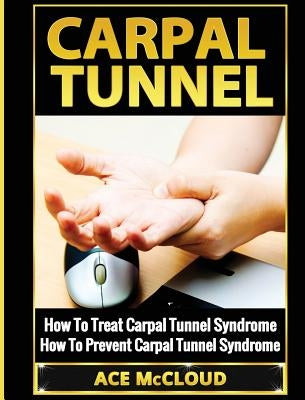 Carpal Tunnel: How To Treat Carpal Tunnel Syndrome: How To Prevent Carpal Tunnel Syndrome by McCloud, Ace