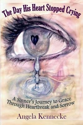 The Day His Heart Stopped Crying: A Sinner's Journey to Grace Through Heartbreak and Sorrow by Kennecke, Angela