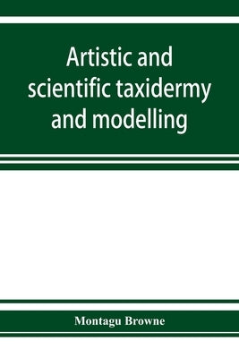 Artistic and scientific taxidermy and modelling; a manual of instruction in the methods of preserving and reproducing the correct form of all natural by Browne, Montagu