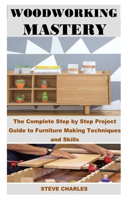 Woodworking Mastery: The Complete Step By Step Project Guide to Furniture Making Techniques and Skills by Charles, Steve