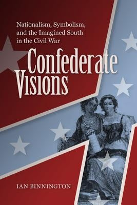 Confederate Visions: Nationalism, Symbolism, and the Imagined South in the Civil War by Binnington, Ian