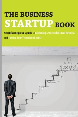 The Business Startup Book: Simplified Beginner's Guide To Launching A Successful Small Business And Turning Your Vision Into Reality: Business Fo by Michealson, Molly