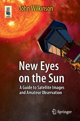 New Eyes on the Sun: A Guide to Satellite Images and Amateur Observation by Wilkinson, John