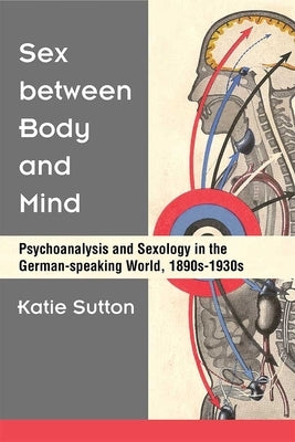 Sex Between Body and Mind: Psychoanalysis and Sexology in the German-Speaking World, 1890s-1930s by Sutton, Katie