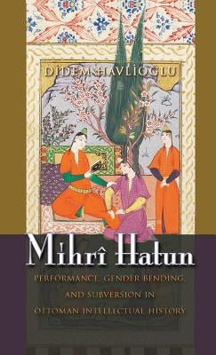 Mihrî Hatun: Performance, Gender-Bending, and Subversion in Ottoman Intellectual History by Havlioglu, Didem