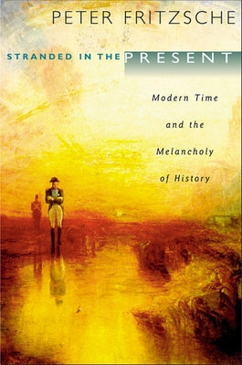 Stranded in the Present: Modern Time and the Melancholy of History by Fritzsche, Peter