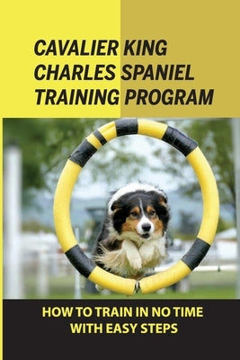 Cavalier King Charles Spaniel Training Program: How To Train In No Time With Easy Steps: How To Train Behaviors For Your Cavalier King Charles Spaniel by Sorey, Arlen