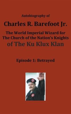 Autobiography of Charles R. Barefoot Jr. the World Imperial Wizard for the Church of the Nation's Knights of the KU KLUX KLAN: Episode 1: Betrayed by Barefoot, Charles, Jr.