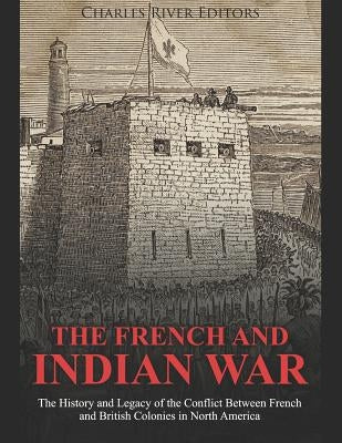 The French and Indian War: The History and Legacy of the Conflict Between French and British Colonies in North America by Charles River Editors