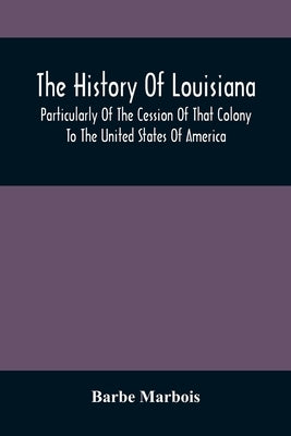 The History Of Louisiana, Particularly Of The Cession Of That Colony To The United States Of America; With An Introductory Essay On The Constitution A by Marbois, Barbe