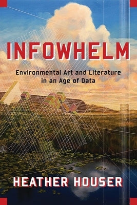 Infowhelm: Environmental Art and Literature in an Age of Data by Houser, Heather