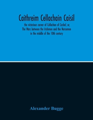 Caithreim Cellachain Caisil: The Victorious Career Of Cellachan Of Cashel, Or, The Wars Between The Irishmen And The Norsemen In The Middle Of The by Bugge, Alexander