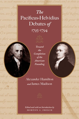 The Pacificus-Helvidius Debates of 1793-1794: Toward the Completion of the American Founding by Hamilton, Alexander
