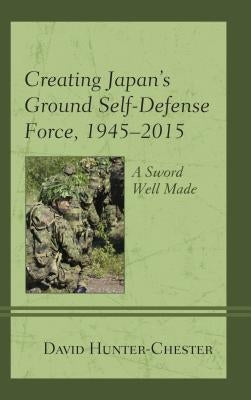 Creating Japan's Ground Self-Defense Force, 1945-2015: A Sword Well Made by Hunter-Chester, David