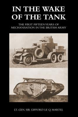 In the Wake of the Tank: The First Fifteen Years of Mechanisation in the British Army by Martel, Gifford Le Q.