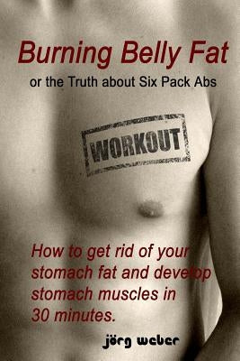 Burning Belly Fat or the Truth about Six Pack Abs: How to get rid of your stomach fat and develop stomach muscles in 30 minutes. (Sixpack fast and eas by Weber, Joerg