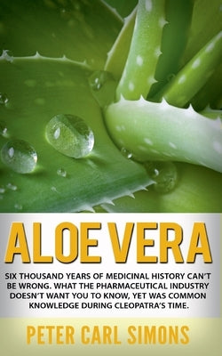 Aloe Vera: Six thousand years of medicinal history can't be wrong. What the pharmaceutical industry doesn't want you to know, yet by Simons, Peter Carl