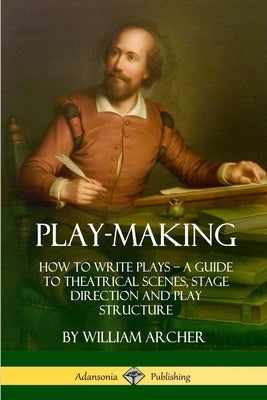 Play-Making: How to Write Plays - A Guide to Theatrical Scenes, Stage Direction and Play Structure by Archer, William