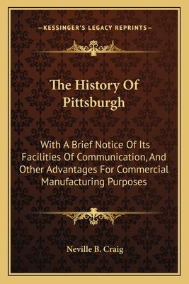 The History Of Pittsburgh: With A Brief Notice Of Its Facilities Of Communication, And Other Advantages For Commercial Manufacturing Purposes by Craig, Neville B.