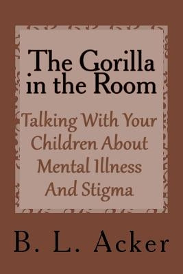 The Gorilla in the Room: A Book for Explaining Mental Illness and Stigma to Young Children by Acker, B. L.