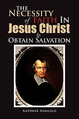 The Necessity Of Faith In Jesus Christ To Obtain Salvation by Arnauld, Antoine