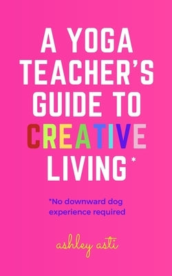 A Yoga Teacher's Guide to Creative Living by Asti, Ashley