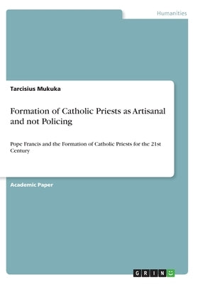 Formation of Catholic Priests as Artisanal and not Policing: Pope Francis and the Formation of Catholic Priests for the 21st Century by Mukuka, Tarcisius