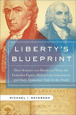 Liberty's Blueprint: How Madison and Hamilton Wrote the Federalist Papers, Defined the Constitution, and Made Democracy Safe for the World by Meyerson, Michael I.