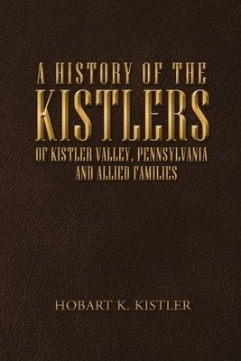 A History of the Kistlers of Kistler Valley, Pennsylvania: And Allied Families by Kistler, Hobart K.