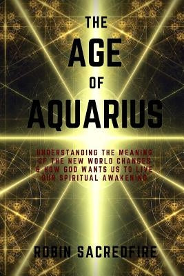 The Age of Aquarius: Understanding the Meaning of the New World Changes and How God Wants Us to Live Our Spiritual Awakening by Sacredfire, Robin