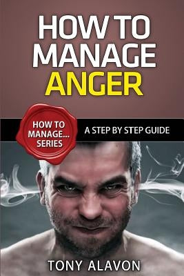 How To Manage Anger: A Step By Step Guide by Alavon, Tony
