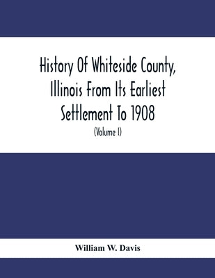 History Of Whiteside County, Illinois From Its Earliest Settlement To 1908: Illustrated, With Biographical Sketches Of Some Prominent Citizens Of The by W. Davis, William